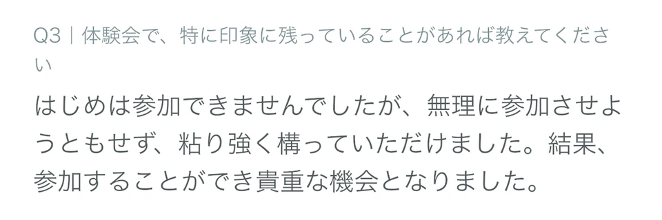 体験参加者アンケートの回答画面。「Q3 体験会で、特に印象に残っていることがあれば教えてください」への回答として「はじめは参加できませんでしたが、無理に参加させようともせず、粘り強く構っていただけました。結果、参加することができ貴重な機会となりました。」と記載されている